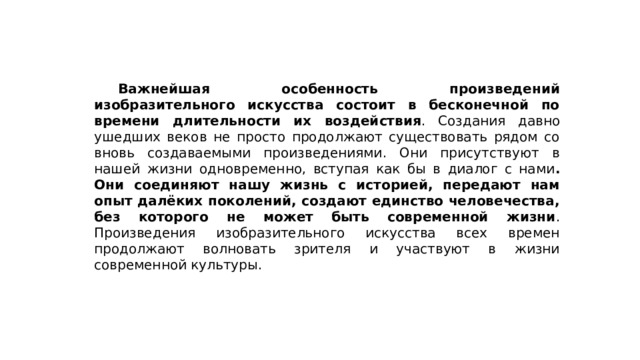  Важнейшая особенность произведений изобразительного искусства состоит в бесконечной по времени длительности их воздействия . Создания давно ушедших веков не просто продолжают существовать рядом со вновь создаваемыми произведениями. Они присутствуют в нашей жизни одновременно, вступая как бы в диалог с нами . Они соединяют нашу жизнь с историей, передают нам опыт далёких поколений, создают единство человечества, без которого не может быть современной жизни . Произведения изобразительного искусства всех времен продолжают волновать зрителя и участвуют в жизни современной культуры. 