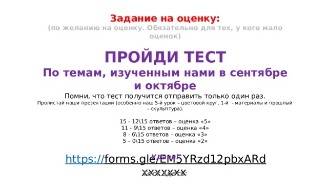 Задание на оценку: (по желанию на оценку. Обязательно для тех, у кого мало оценок)  ПРОЙДИ ТЕСТ По темам, изученным нами в сентябре и октябре Помни, что тест получится отправить только один раз. Пролистай наши презентации (особенно наш 5-й урок – цветовой круг, 1-й - материалы и прошлый – скульптура). 15 - 12\15 ответов – оценка «5» 11 - 9\15 ответов – оценка «4» 8 - 6\15 ответов – оценка «3» 5 – 0\15 ответов – оценка «2»  Удачи!  Тест здесь: https:// forms.gle/EM5YRzd12pbxARd ххххххх 