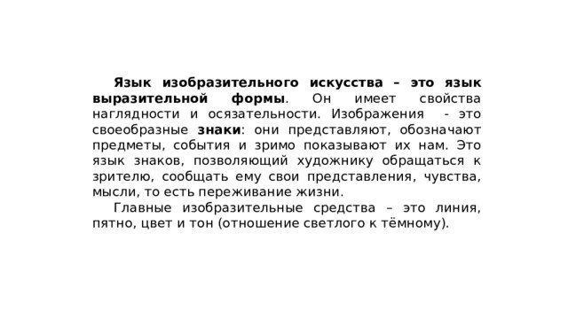  Язык изобразительного искусства – это язык выразительной формы . Он имеет свойства наглядности и осязательности. Изображения - это своеобразные знаки : они представляют, обозначают предметы, события и зримо показывают их нам. Это язык знаков, позволяющий художнику обращаться к зрителю, сообщать ему свои представления, чувства, мысли, то есть переживание жизни.  Главные изобразительные средства – это линия, пятно, цвет и тон (отношение светлого к тёмному). 