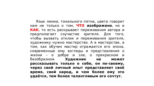  Язык линии, тонального пятна, цвета говорит нам не только о том, ЧТО изображено , но и КАК , то есть раскрывает переживания автора и предполагает соучастие зрителя. Для того, чтобы вызвать отклик и переживания зрителя, художнику нужно мастерство. А в мастерстве, в том, как обучен мастер отражается его эпоха, современные ему взгляды и представления о жизни – о добре и зле, о прекрасном и безобразном. Художник не может рассказывать только о себе, он по-своему, через свой личный опыт представляет своё время, свой народ, и чем более ему это удаётся, тем более талантливым его сочтут. 