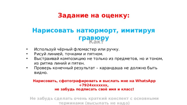 Задание на оценку:  Нарисовать натюрморт, имитируя гравюру Как?  Используй чёрный фломастер или ручку. Рисуй линией, точками и пятном. Выстраивай композицию не только из предметов, но и тоном, из ритма линий и пятен. Проверь конечный результат – карандаша не должно быть видно. Нарисовать, сфотографировать и выслать мне на WhatsApp +7924ххххххх, не забудь подписать своё имя и класс!  Не забудь сделать очень краткий конспект с основными терминами (высылать не надо) 