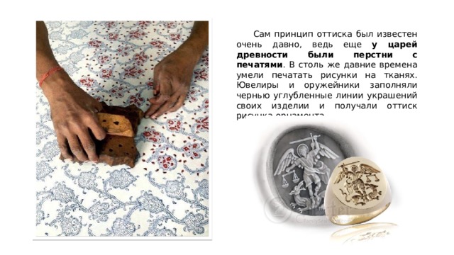  Сам принцип оттиска был известен очень давно, ведь еще у царей древности были перстни с печатями . В столь же давние времена умели печатать рисунки на тканях. Ювелиры и оружейники заполняли чернью углубленные линии украшений своих изделии и получали оттиск рисунка-орнамента. 
