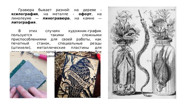  Гравюра бывает разной: на дереве - ксилография , на металле - офорт , на линолеуме — линогравюра , на камне — литография .  В этих случаях художник-график пользуется такими сложными приспособлениями для своей работы, как печатный станок, специальные резцы (штихели), металлические пластины для травления их кислотой и многим другим. Все что нужно для создания печатной графики. 