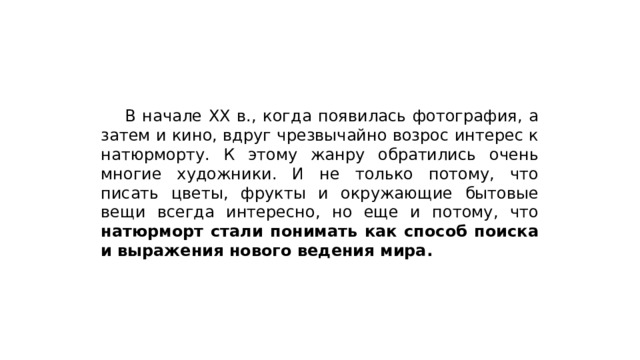  В начале XX в., когда появилась фотография, а затем и кино, вдруг чрезвычайно возрос интерес к натюрморту. К этому жанру обратились очень многие художники. И не только потому, что писать цветы, фрукты и окружающие бытовые вещи всегда интересно, но еще и потому, что натюрморт стали понимать как способ поиска и выражения нового ведения мира. 
