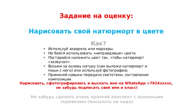 Задание на оценку:  Нарисовать свой натюрморт в цвете Как? Используй акварель или маркеры. Не бойся использовать «неправдивые» цвета. Постарайся наложить цвет так, чтобы натюрморт «зазвучал». Возьми за основу натуру (сам выложи натюрморт и пиши с него) или используй фотографию. Применяй навыки передачи светотени, составления композиции. Нарисовать, сфотографировать и выслать мне на WhatsApp +7924ххххх, не забудь подписать своё имя и класс!  Не забудь сделать очень краткий конспект с основными терминами (высылать не надо) 