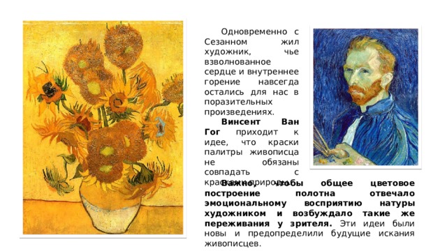  Одновременно с Сезанном жил художник, чье взволнованное сердце и внутреннее горение навсегда остались для нас в поразительных произведениях.  Винсент Ван Гог приходит к идее, что краски палитры живописца не обязаны совпадать с красками природы.  Важно, чтобы общее цветовое построение полотна отвечало эмоциональному восприятию натуры художником и возбуждало такие же переживания у зрителя. Эти идеи были новы и предопределили будущие искания живописцев. 