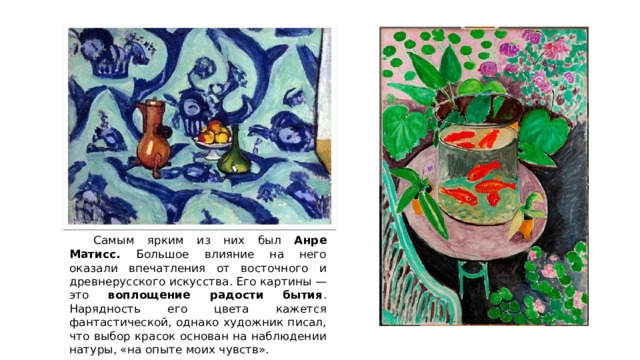  Самым ярким из них был Анре Матисс. Большое влияние на него оказали впечатления от восточного и древнерусского искусства. Его картины — это воплощение радости бытия . Нарядность его цвета кажется фантастической, однако художник писал, что выбор красок основан на наблюдении натуры, «на опыте моих чувств». 