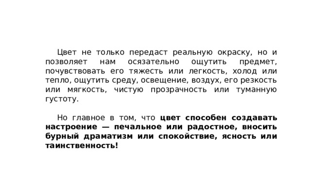  Цвет не только передаст реальную окраску, но и позволяет нам осязательно ощутить предмет, почувствовать его тяжесть или легкость, холод или тепло, ощутить среду, освещение, воздух, его резкость или мягкость, чистую прозрачность или туманную густоту.  Но главное в том, что цвет способен создавать настроение — печальное или радостное, вносить бурный драматизм или спокойствие, ясность или таинственность! 