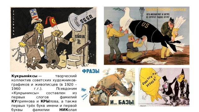 Кукрыни́ксы  — творческий коллектив советских художников-графиков и живописцев (в 1920 – 1960 г.г.). Псевдоним «Кукрыниксы» составлен из первых слогов фамилий КУ приянова и КРЫ лова, а также первых трёх букв имени и первой буквы фамилии НИК олая С околова. 