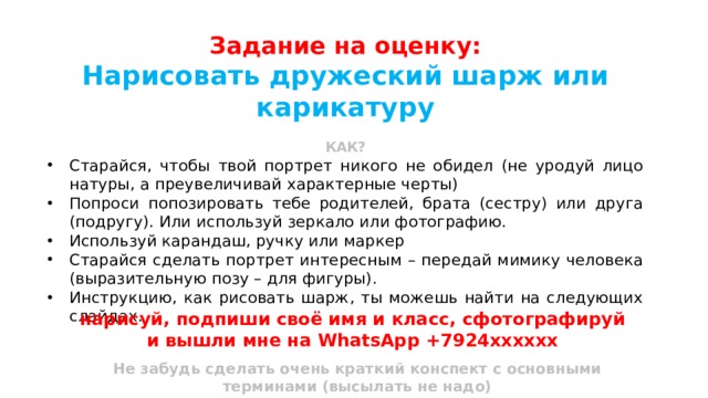 Задание на оценку: Нарисовать дружеский шарж или карикатуру  КАК? Старайся, чтобы твой портрет никого не обидел (не уродуй лицо натуры, а преувеличивай характерные черты) Попроси попозировать тебе родителей, брата (сестру) или друга (подругу). Или используй зеркало или фотографию. Используй карандаш, ручку или маркер Старайся сделать портрет интересным – передай мимику человека (выразительную позу – для фигуры). Инструкцию, как рисовать шарж, ты можешь найти на следующих слайдах. нарисуй, подпиши своё имя и класс, сфотографируй и вышли мне на WhatsApp +7924хххххх  Не забудь сделать очень краткий конспект с основными терминами (высылать не надо) 