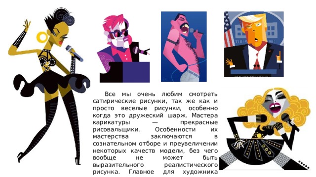  Все мы очень любим смотреть сатирические рисунки, так же как и просто веселые рисунки, особенно когда это дружеский шарж. Мастера карикатуры — прекрасные рисовальщики. Особенности их мастерства заключаются в сознательном отборе и преувеличении некоторых качеств модели, без чего вообще не может быть выразительного реалистического рисунка. Главное для художника карикатуриста художественное преувеличение 