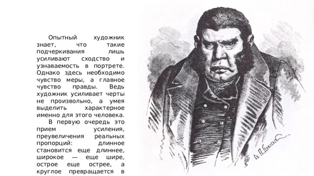  Опытный художник знает, что такие подчеркивания лишь усиливают сходство и узнаваемость в портрете. Однако здесь необходимо чувство меры, а главное чувство правды. Ведь художник усиливает черты не произвольно, а умея выделить характерное именно для этого человека.  В первую очередь этo прием усиления, преувеличения реальных пропорций: длинное становится еще длиннее, широкое — еще шире, острое еще острее, а круглое превращается в шар. 