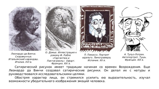 О. Домье. Иллюстрация к роману Ф. Рабле «Гаргантюа и Пантагрюэль» Офорт. Франция. XIX в. Леонардо да Винчи. Скарамуччья. Итальянский карандаш. Италия. XVI в. А. Тулуз-Лотрек. Автопортрет. Тушь. Франция. XIX в. П. Пикассо. Портрет идальго. Линогравюра, Испания. XX в.  Сатирический рисунок имеет традиции начиная со времен Возрождения. Еще Леонардо да Винчи создавал сатирические рисунки. Он делал их с натуры и руководствовался исследовательскими целями.  Обостряя характер лица, он стремился усилить ею выразительность, изучал возможности убедительного изображения эмоций человека. 