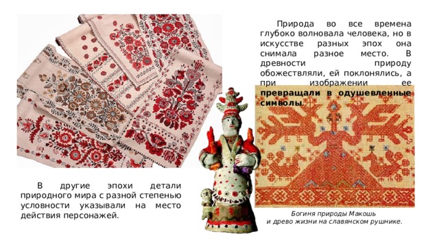  Природа во все времена глубоко волновала человека, но в искусстве разных эпох она снимала разное место. В древности природу обожествляли, ей поклонялись, а при изображении ее превращали в одушевленные символы .  В другие эпохи детали природного мира с разной степенью условности указывали на место действия персонажей. Богиня природы Макошь и древо жизни на славянском рушнике. 