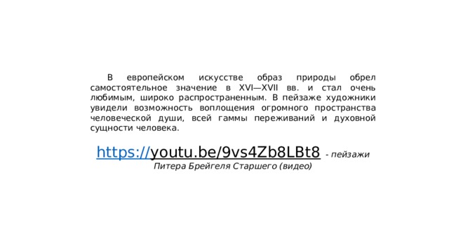  В европейском искусстве образ природы обрел самостоятельное значение в XVI—XVII вв. и стал очень любимым, широко распространенным. В пейзаже художники увидели возможность воплощения огромного пространства человеческой души, всей гаммы переживаний и духовной сущности человека. https:// youtu.be/9vs4Zb8LBt8  - пейзажи Питера Брейгеля Старшего (видео) 