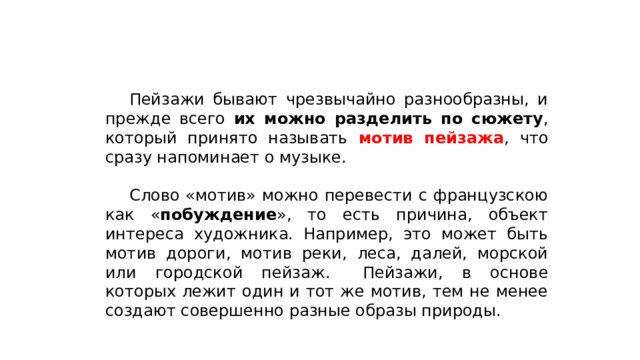  Пейзажи бывают чрезвычайно разнообразны, и прежде всего их можно разделить по сюжету , который принято называть мотив пейзажа , что сразу напоминает о музыке.  Слово «мотив» можно перевести с французскою как « побуждение », то есть причина, объект интереса художника. Например, это может быть мотив дороги, мотив реки, леса, далей, морской или городской пейзаж.  Пейзажи, в основе которых лежит один и тот же мотив, тем не менее создают совершенно разные образы природы. 
