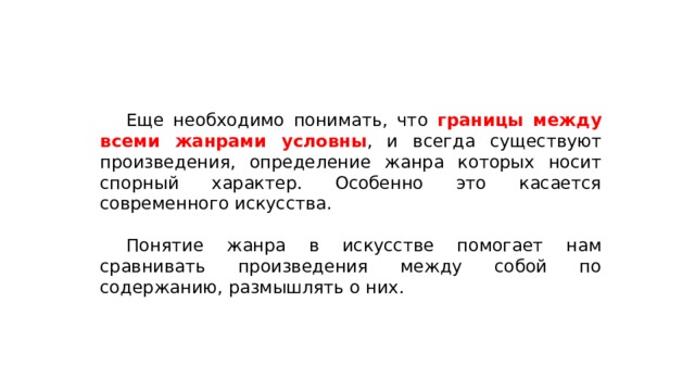  Еще необходимо понимать, что границы между всеми жанрами условны , и всегда существуют произведения, определение жанра которых носит спорный характер. Особенно это касается современного искусства.  Понятие жанра в искусстве помогает нам сравнивать произведения между собой по содержанию, размышлять о них. 