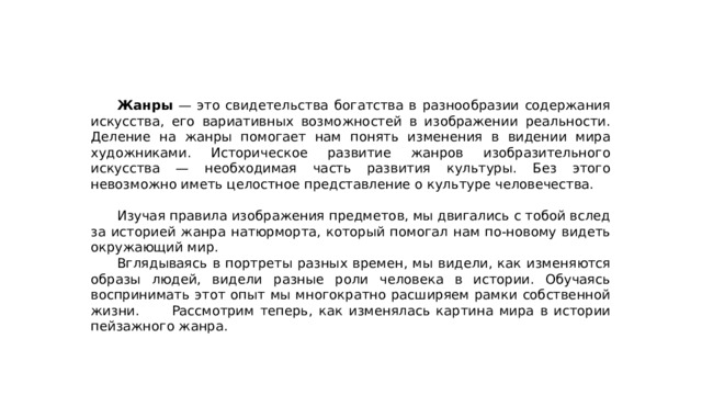  Жанры — это свидетельства богатства в разнообразии содержания искусства, его вариативных возможностей в изображении реальности. Деление на жанры помогает нам понять изменения в видении мира художниками. Историческое развитие жанров изобразительного искусства — необходимая часть развития культуры. Без этого невозможно иметь целостное представление о культуре человечества.  Изучая правила изображения предметов, мы двигались с тобой вслед за историей жанра натюрморта, который помогал нам по-новому видеть окружающий мир.  Вглядываясь в портреты разных времен, мы видели, как изменяются образы людей, видели разные роли человека в истории. Обучаясь воспринимать этот опыт мы многократно расширяем рамки собственной жизни.  Рассмотрим теперь, как изменялась картина мира в истории пейзажного жанра. 