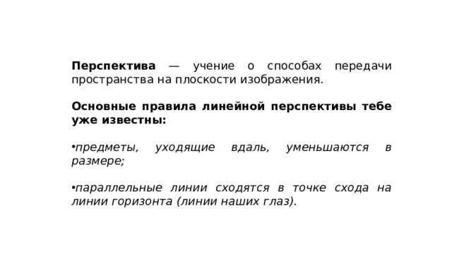 Перспектива — учение о способах передачи пространства на плоскости изображения. Основные правила линейной перспективы тебе уже известны: предметы, уходящие вдаль, уменьшаются в размере;  параллельные линии сходятся в точке схода на линии горизонта (линии наших глаз). 