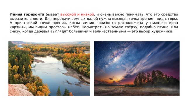 Линия горизонта бывает высокой и низкой , и очень важно понимать, что это средство выразительности. Для передачи земных далей нужна высокая точка зрения - вид с горы. А при низкой точке зрения, когда линия горизонта расположена у нижнего кран картины, мы видим просторы небес. Посмотреть на землю сверху, подобно птице, или снизу, когда деревья выглядят большими и величественными — это выбор художника. 