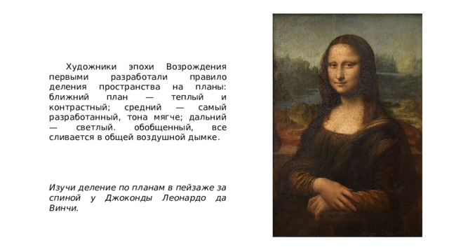  Художники эпохи Возрождения первыми разработали правило деления пространства на планы: ближний план — теплый и контрастный; средний — самый разработанный, тона мягче; дальний — светлый. обобщенный, все сливается в общей воздушной дымке. Изучи деление по планам в пейзаже за спиной у Джоконды Леонардо да Винчи. 