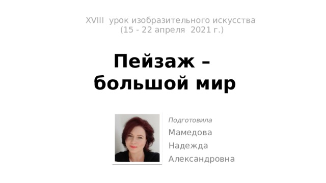 XVIII урок изобразительного искусства  (15 - 22 апреля 2021 г.)   Пейзаж –  большой мир Подготовила Мамедова Надежда Александровна 
