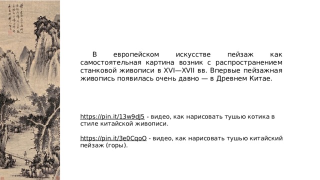  В европейском искусстве пейзаж как самостоятельная картина возник с распространением станковой живописи в XVI—XVII вв. Впервые пейзажная живопись появилась очень давно — в Древнем Китае. https://pin.it/13w9dJ5  - видео, как нарисовать тушью котика в стиле китайской живописи. https://pin.it/3e0CqoO  - видео, как нарисовать тушью китайский пейзаж (горы). 