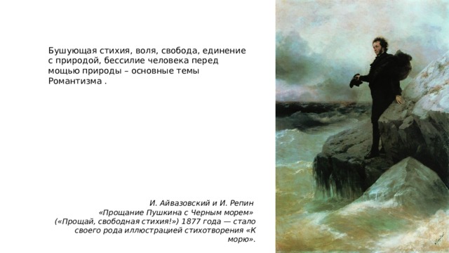 Бушующая стихия, воля, свобода, единение с природой, бессилие человека перед мощью природы – основные темы Романтизма . И. Айвазовский и И. Репин «Прощание Пушкина с Черным морем» («Прощай, свободная стихия!») 1877 года — стало своего рода иллюстрацией стихотворения «К морю». 