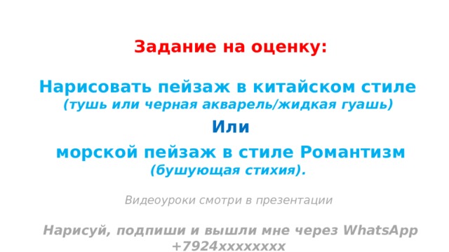 Задание на оценку: Нарисовать пейзаж в китайском стиле (тушь или черная акварель/жидкая гуашь)  Или   морской пейзаж в стиле Романтизм (бушующая стихия).  Видеоуроки смотри в презентации  Нарисуй, подпиши и вышли мне через WhatsApp +7924хххххххх  