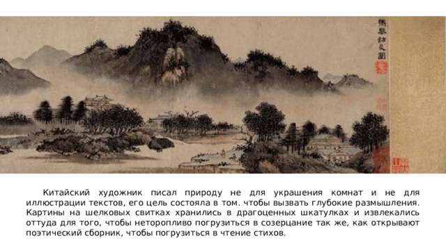  Китайский художник писал природу не для украшения комнат и не для иллюстрации текстов, его цель состояла в том. чтобы вызвать глубокие размышления. Картины на шелковых свитках хранились в драгоценных шкатулках и извлекались оттуда для того, чтобы неторопливо погрузиться в созерцание так же, как открывают поэтический сборник, чтобы погрузиться в чтение стихов. 