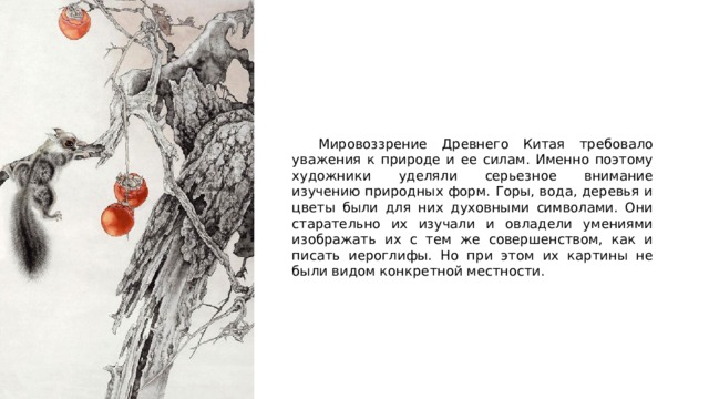  Мировоззрение Древнего Китая требовало уважения к природе и ее силам. Именно поэтому художники уделяли серьезное внимание изучению природных форм. Горы, вода, деревья и цветы были для них духовными символами. Они старательно их изучали и овладели умениями изображать их с тем же совершенством, как и писать иероглифы. Но при этом их картины не были видом конкретной местности. 