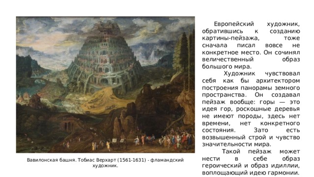  Европейский художник, обратившись к созданию картины-пейзажа, тоже сначала писал вовсе не конкретное место. Он сочинял величественный образ большого мира.   Художник чувствовал себя как бы архитектором построения панорамы земного пространства. Он создавал пейзаж вообще: горы — это идея гор, роскошные деревья не имеют породы, здесь нет времени, нет конкретного состояния. Зато есть возвышенный строй и чувство значительности мира.   Такой пейзаж может нести в себе образ героический и образ идиллии, воплощающий идею гармонии. Вавилонская башня. Тобиас Верхарт (1561-1631) - фламандский художник. 
