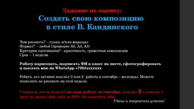 Задание на оценку: Создать свою композицию в стиле В. Кандинского Чем рисовать? - гуашь и/или маркеры Формат? - любой (примерно А5, А4, А3) Критерии оценивания? - красочность, грамотная композиция Срок – 1 неделя. Работу нарисовать, подписать ФИ и класс на листе, сфотографировать и выслать мне на WhatsApp +7924ххххххх Ребята, кто активно выслал 3 или 2 работы в сентябре – молодцы. Можете позволить не рисовать на этой неделе. Учащиеся, кто не вышлет ни одну работу за сентябрь , получат 2 и пометку о прогуле уроков офф-лайн по ИЗО. Не подводите себя! Удачи и творческих успехов! 