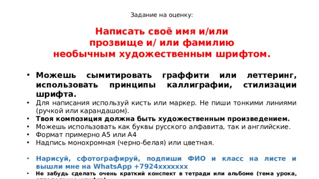 Задание на оценку: Написать своё имя и/или  прозвище и/ или фамилию необычным художественным шрифтом.  Можешь сымитировать граффити или леттеринг, использовать принципы каллиграфии, стилизации шрифта. Для написания используй кисть или маркер. Не пиши тонкими линиями (ручкой или карандашом). Твоя композиция должна быть художественным произведением. Можешь использовать как буквы русского алфавита, так и английские. Формат примерно А5 или А4 Надпись монохромная (черно-белая) или цветная. Нарисуй, сфотографируй, подпиши ФИО и класс на листе и вышли мне на WhatsApp +7924ххххххх Не забудь сделать очень краткий конспект в тетради или альбоме (тема урока, определение шрифта) 