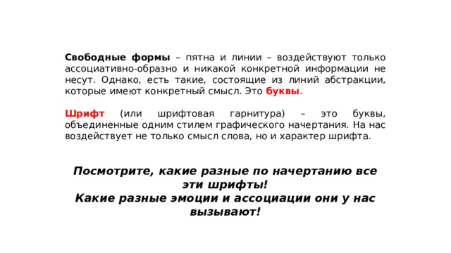 Свободные формы – пятна и линии – воздействуют только ассоциативно-образно и никакой конкретной информации не несут. Однако, есть такие, состоящие из линий абстракции, которые имеют конкретный смысл. Это буквы . Шрифт (или шрифтовая гарнитура) – это буквы, объединенные одним стилем графического начертания. На нас воздействует не только смысл слова, но и характер шрифта. Посмотрите, какие разные по начертанию все эти шрифты! Какие разные эмоции и ассоциации они у нас вызывают! 