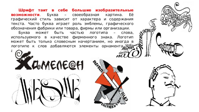  Шрифт таит в себе большие изобразительные возможности . Буква – своеобразная картина. Её графический стиль зависит от характера и содержания текста. Часто буква играет роль эмблемы, графического обозначения фабрики или товара, фирмы или организации.  Буква может быть частью логотипа – слова, используемого в качестве фирменного знака. Логотип может быть только словесным начертанием, но иногда в логотипе к слов добавляются элементы орнамента или абстрактно-графические символы. 