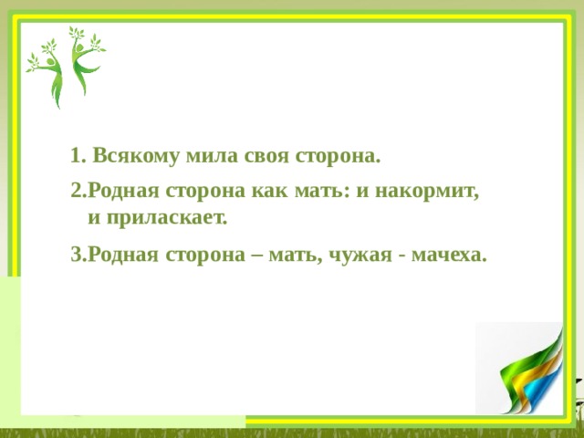 1. Всякому мила своя сторона. 2.Родная сторона как мать: и накормит,  и приласкает. 3.Родная сторона – мать, чужая - мачеха. 