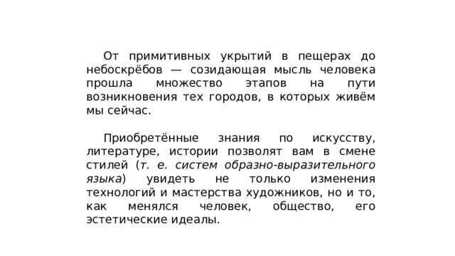  От примитивных укрытий в пещерах до небоскрёбов — созидающая мысль человека прошла множество этапов на пути возникновения тех городов, в которых живём мы сейчас.  Приобретённые знания по искусству, литературе, истории позволят вам в смене стилей ( т. е. систем образно-выразительного языка ) увидеть не только изменения технологий и мастерства художников, но и то, как менялся человек, общество, его эстетические идеалы. 
