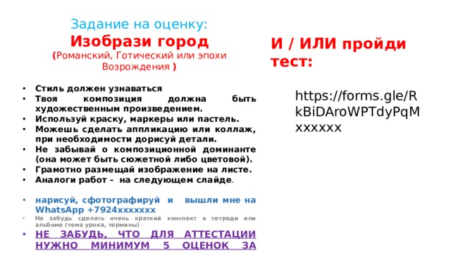 Задание на оценку: Изобрази город ( Романский, Готический или эпохи Возрождения )  Стиль должен узнаваться Твоя композиция должна быть художественным произведением. Используй краску, маркеры или пастель. Можешь сделать аппликацию или коллаж, при необходимости дорисуй детали. Не забывай о композиционной доминанте (она может быть сюжетной либо цветовой). Грамотно размещай изображение на листе. Аналоги работ - на следующем слайде . нарисуй, сфотографируй и вышли мне на WhatsApp +7924ххххххх Не забудь сделать очень краткий конспект в тетради или альбоме (тема урока, термины) НЕ ЗАБУДЬ, ЧТО ДЛЯ АТТЕСТАЦИИ НУЖНО МИНИМУМ 5 ОЦЕНОК ЗА ТРИМЕСТР. И / ИЛИ пройди тест: https://forms.gle/RkBiDAroWPTdyPqMхххххх 