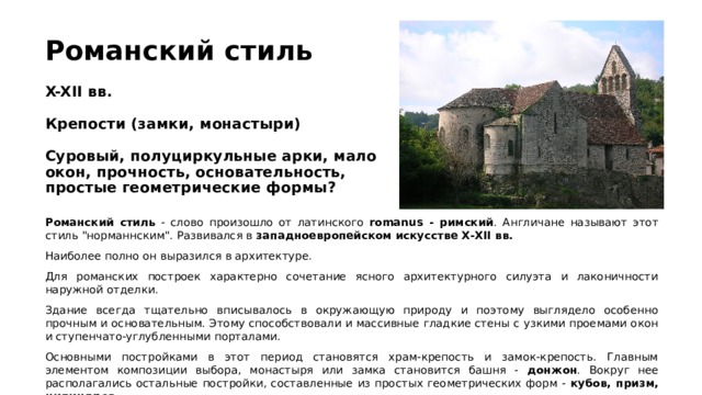 Романский стиль   X-XII вв.   Крепости (замки, монастыри)   Суровый, полуциркульные арки, мало окон, прочность, основательность, простые геометрические формы? Романский стиль - cлово произошло от латинского romanus - римский . Англичане называют этот стиль 