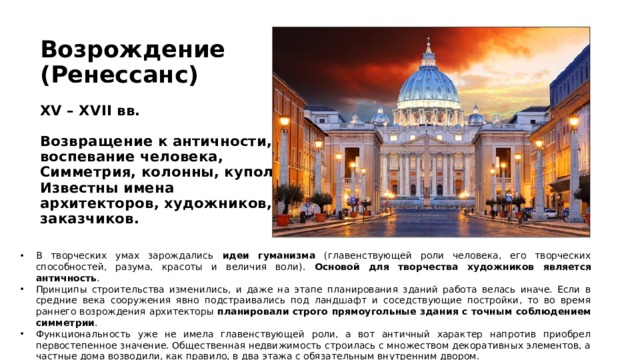 Возрождение  (Ренессанс)   XV – XVII вв.   Возвращение к античности, воспевание человека,  Симметрия, колонны, купол.  Известны имена архитекторов, художников, заказчиков.    В творческих умах зарождались идеи гуманизма (главенствующей роли человека, его творческих способностей, разума, красоты и величия воли). Основой для творчества художников является античность . Принципы строительства изменились, и даже на этапе планирования зданий работа велась иначе. Если в средние века сооружения явно подстраивались под ландшафт и соседствующие постройки, то во время раннего возрождения архитекторы планировали строго прямоугольные здания с точным соблюдением симметрии . Функциональность уже не имела главенствующей роли, а вот античный характер напротив приобрел первостепенное значение. Общественная недвижимость строилась с множеством декоративных элементов, а частные дома возводили, как правило, в два этажа с обязательным внутренним двором. 