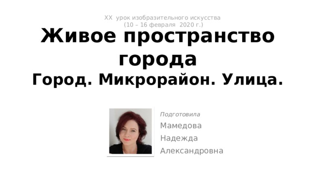 ХX урок изобразительного искусства  (10 – 16 февраля 2020 г.)   Живое пространство города  Город. Микрорайон. Улица. Подготовила Мамедова Надежда Александровна 