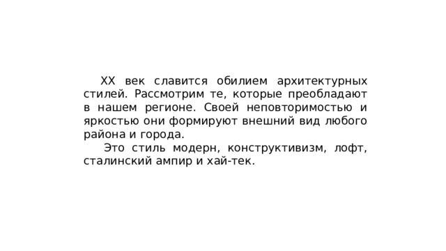  ХХ век славится обилием архитектурных стилей. Рассмотрим те, которые преобладают в нашем регионе. Своей неповторимостью и яркостью они формируют внешний вид любого района и города.   Это стиль модерн, конструктивизм, лофт, сталинский ампир и хай-тек. 