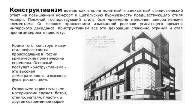 Конструктивизм возник как вполне понятный и адекватный стилистический ответ на повышенный комфорт и щегольскую буржуазность предшествующего стиля модерн. Прежний господствующий стиль был чрезмерно наполнен декоративными элементами. Он являлся проявлением изысканной роскоши угасающего времени имперского декаданса. Конструктивизм все эти декорации спокойно отринул и стал пропагандировать простоту. Кроме того, конструктивизм стал рефлексом на происходящие в России критические политические перемены. Основный постулат конструктивизма – это высокая демократичность и высокая функциональность. Основными строительными материалами служат: бетон, стекло, металл, пластик и другое современное сырьё 
