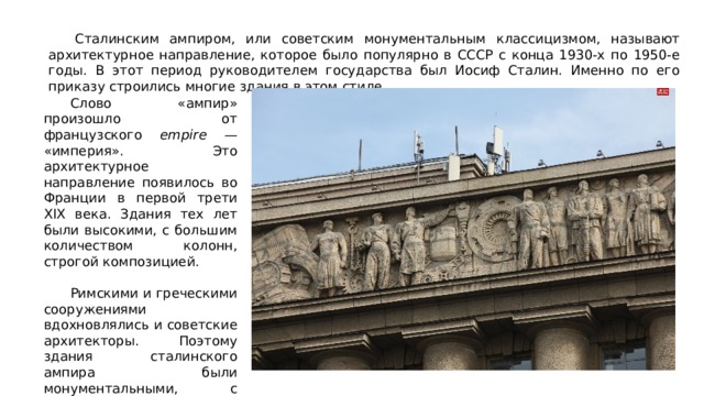  Сталинским ампиром, или советским монументальным классицизмом, называют архитектурное направление, которое было популярно в СССР с конца 1930-х по 1950-е годы. В этот период руководителем государства был Иосиф Сталин. Именно по его приказу строились многие здания в этом стиле.  Слово «ампир» произошло от французского empire — «империя». Это архитектурное направление появилось во Франции в первой трети XIX века. Здания тех лет были высокими, с большим количеством колонн, строгой композицией.   Римскими и греческими сооружениями вдохновлялись и советские архитекторы. Поэтому здания сталинского ампира были монументальными, с классическими пропорциями, лепниной и скульптурами. 