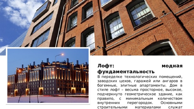 Лофт: модная фундаментальность В переделке технологических помещений, заводских цехов, гаражей или ангаров в богемные, элитные апартаменты. Дом в стиле лофт – весьма просторное, высокое, подчеркнуто геометрическое здание, как правило, с минимальным количеством внутренних перегородок. Основными строительными материалами служат кирпич и бетон. 