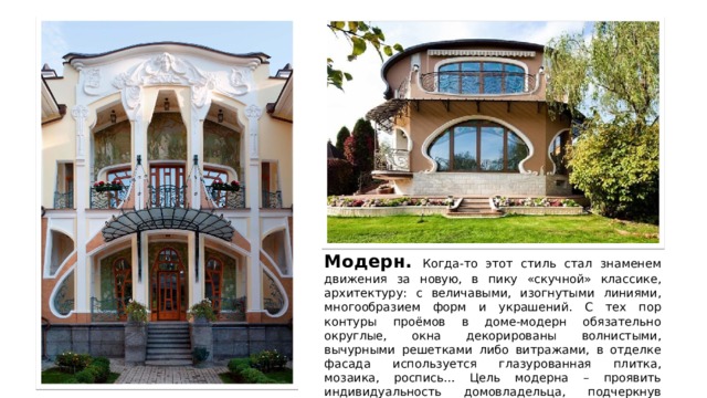Модерн. Когда-то этот стиль стал знаменем движения за новую, в пику «скучной» классике, архитектуру: с величавыми, изогнутыми линиями, многообразием форм и украшений. С тех пор контуры проёмов в доме-модерн обязательно округлые, окна декорированы волнистыми, вычурными решетками либо витражами, в отделке фасада используется глазурованная плитка, мозаика, роспись… Цель модерна – проявить индивидуальность домовладельца, подчеркнув неординарность его натуры. 