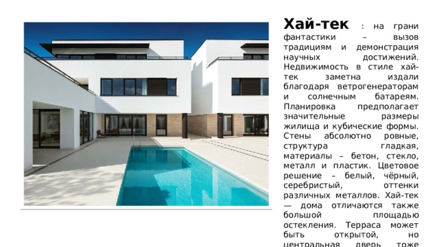 Хай-тек : на грани фантастики – вызов традициям и демонстрация научных достижений. Недвижимость в стиле хай-тек заметна издали благодаря ветрогенераторам и солнечным батареям. Планировка предполагает значительные размеры жилища и кубические формы. Стены абсолютно ровные, структура гладкая, материалы – бетон, стекло, металл и пластик. Цветовое решение – белый, чёрный, серебристый, оттенки различных металлов. Хай-тек — дома отличаются также большой площадью остекления. Терраса может быть открытой, но центральная дверь тоже стеклянная, раздвижная. Крыши чаще плоские, в виде ровных площадок, которые легко приспособить для отдыха. Фасады оснащают подсветкой. 