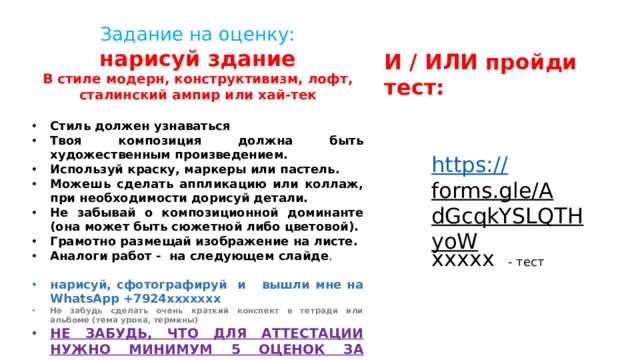 Задание на оценку: нарисуй здание В стиле модерн, конструктивизм, лофт, сталинский ампир или хай-тек  Стиль должен узнаваться Твоя композиция должна быть художественным произведением. Используй краску, маркеры или пастель. Можешь сделать аппликацию или коллаж, при необходимости дорисуй детали. Не забывай о композиционной доминанте (она может быть сюжетной либо цветовой). Грамотно размещай изображение на листе. Аналоги работ - на следующем слайде . нарисуй, сфотографируй и вышли мне на WhatsApp +7924ххххххх Не забудь сделать очень краткий конспект в тетради или альбоме (тема урока, термины) НЕ ЗАБУДЬ, ЧТО ДЛЯ АТТЕСТАЦИИ НУЖНО МИНИМУМ 5 ОЦЕНОК ЗА ТРИМЕСТР. И / ИЛИ пройди тест: https:// forms.gle/AdGcqkYSLQTHyoW ххххх - тест 