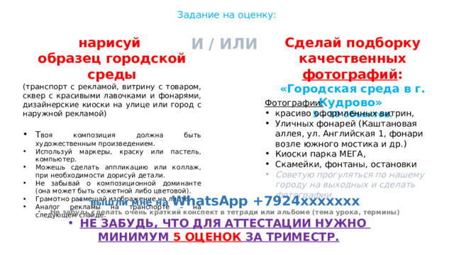 Задание на оценку: И / ИЛИ Сделай подборку качественных фотографий : «Городская среда в г. Кудрово» 5 – 10 объектов. нарисуй образец городской среды (транспорт с рекламой, витрину с товаром, сквер с красивыми лавочками и фонарями, дизайнерские киоски на улице или город с наружной рекламой) Т воя композиция должна быть художественным произведением. Используй маркеры, краску или пастель, компьютер. Можешь сделать аппликацию или коллаж, при необходимости дорисуй детали. Не забывай о композиционной доминанте (она может быть сюжетной либо цветовой). Грамотно размещай изображение на листе. Аналог рекламы на транспорте – на следующем слайде. Фотографии: красиво оформленных витрин, Уличных фонарей (Каштановая аллея, ул. Английская 1, фонари возле южного мостика и др.) Киоски парка МЕГА, Скамейки, фонтаны, остановки Советую прогуляться по нашему городу на выходных и сделать фотографии.  вышли мне на WhatsApp +7924ххххххх Не забудь сделать очень краткий конспект в тетради или альбоме (тема урока, термины) НЕ ЗАБУДЬ, ЧТО ДЛЯ АТТЕСТАЦИИ НУЖНО МИНИМУМ 5 ОЦЕНОК ЗА ТРИМЕСТР. 